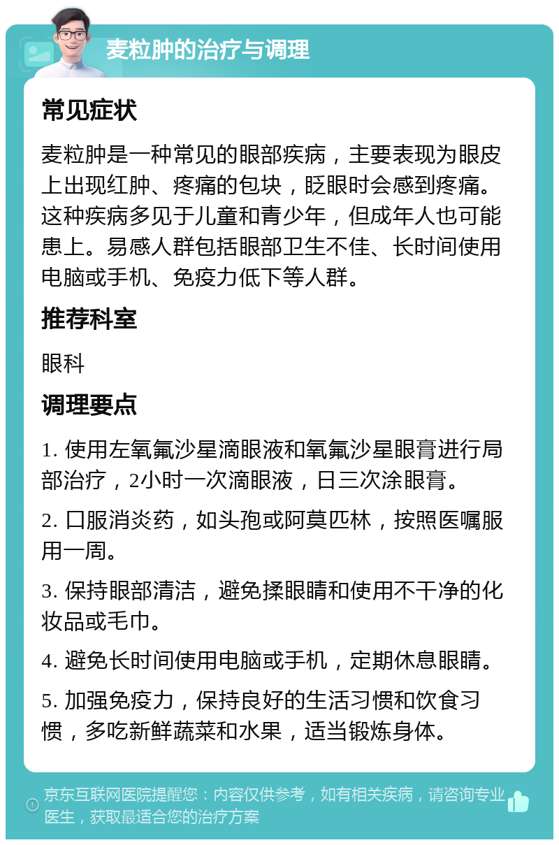 麦粒肿的治疗与调理 常见症状 麦粒肿是一种常见的眼部疾病，主要表现为眼皮上出现红肿、疼痛的包块，眨眼时会感到疼痛。这种疾病多见于儿童和青少年，但成年人也可能患上。易感人群包括眼部卫生不佳、长时间使用电脑或手机、免疫力低下等人群。 推荐科室 眼科 调理要点 1. 使用左氧氟沙星滴眼液和氧氟沙星眼膏进行局部治疗，2小时一次滴眼液，日三次涂眼膏。 2. 口服消炎药，如头孢或阿莫匹林，按照医嘱服用一周。 3. 保持眼部清洁，避免揉眼睛和使用不干净的化妆品或毛巾。 4. 避免长时间使用电脑或手机，定期休息眼睛。 5. 加强免疫力，保持良好的生活习惯和饮食习惯，多吃新鲜蔬菜和水果，适当锻炼身体。