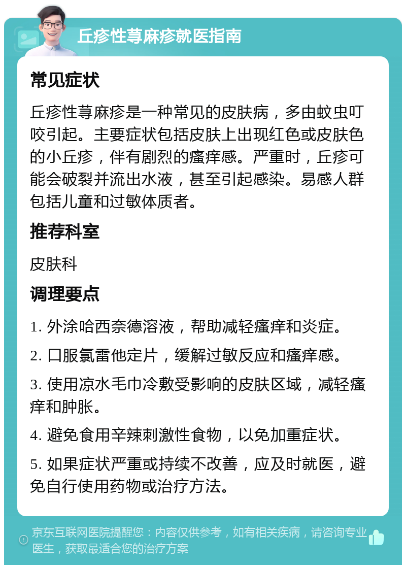 丘疹性荨麻疹就医指南 常见症状 丘疹性荨麻疹是一种常见的皮肤病，多由蚊虫叮咬引起。主要症状包括皮肤上出现红色或皮肤色的小丘疹，伴有剧烈的瘙痒感。严重时，丘疹可能会破裂并流出水液，甚至引起感染。易感人群包括儿童和过敏体质者。 推荐科室 皮肤科 调理要点 1. 外涂哈西奈德溶液，帮助减轻瘙痒和炎症。 2. 口服氯雷他定片，缓解过敏反应和瘙痒感。 3. 使用凉水毛巾冷敷受影响的皮肤区域，减轻瘙痒和肿胀。 4. 避免食用辛辣刺激性食物，以免加重症状。 5. 如果症状严重或持续不改善，应及时就医，避免自行使用药物或治疗方法。