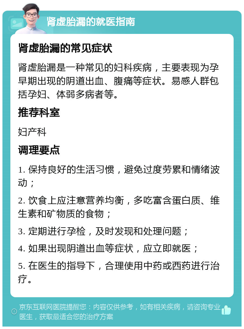 肾虚胎漏的就医指南 肾虚胎漏的常见症状 肾虚胎漏是一种常见的妇科疾病，主要表现为孕早期出现的阴道出血、腹痛等症状。易感人群包括孕妇、体弱多病者等。 推荐科室 妇产科 调理要点 1. 保持良好的生活习惯，避免过度劳累和情绪波动； 2. 饮食上应注意营养均衡，多吃富含蛋白质、维生素和矿物质的食物； 3. 定期进行孕检，及时发现和处理问题； 4. 如果出现阴道出血等症状，应立即就医； 5. 在医生的指导下，合理使用中药或西药进行治疗。