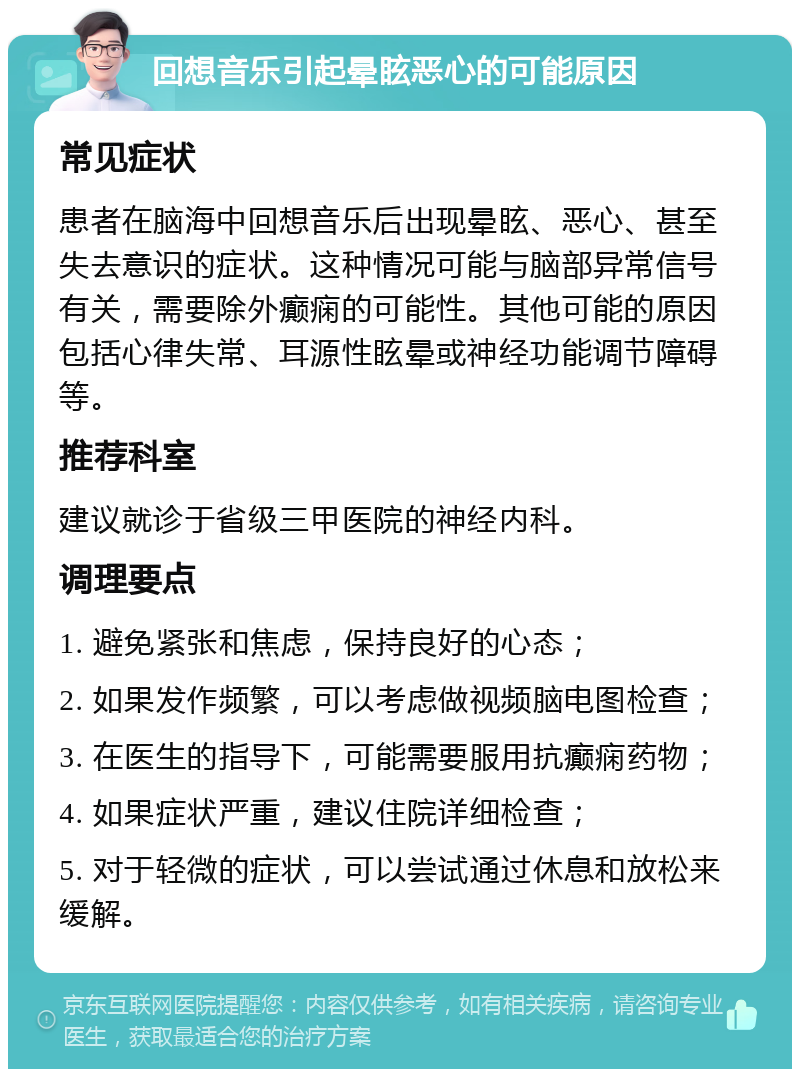 回想音乐引起晕眩恶心的可能原因 常见症状 患者在脑海中回想音乐后出现晕眩、恶心、甚至失去意识的症状。这种情况可能与脑部异常信号有关，需要除外癫痫的可能性。其他可能的原因包括心律失常、耳源性眩晕或神经功能调节障碍等。 推荐科室 建议就诊于省级三甲医院的神经内科。 调理要点 1. 避免紧张和焦虑，保持良好的心态； 2. 如果发作频繁，可以考虑做视频脑电图检查； 3. 在医生的指导下，可能需要服用抗癫痫药物； 4. 如果症状严重，建议住院详细检查； 5. 对于轻微的症状，可以尝试通过休息和放松来缓解。