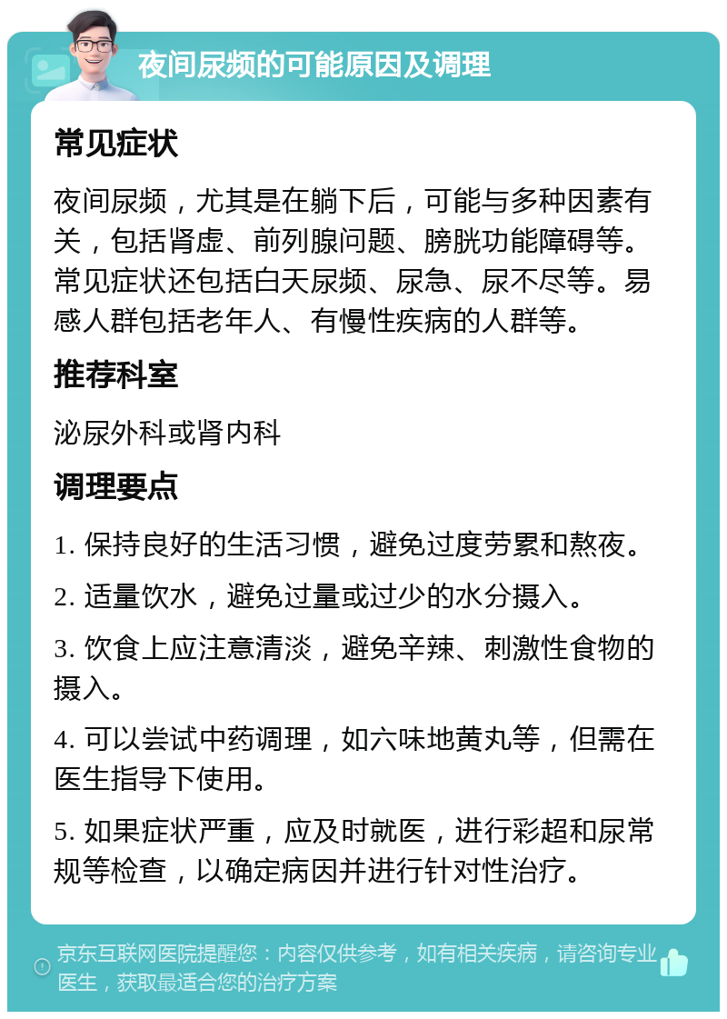 夜间尿频的可能原因及调理 常见症状 夜间尿频，尤其是在躺下后，可能与多种因素有关，包括肾虚、前列腺问题、膀胱功能障碍等。常见症状还包括白天尿频、尿急、尿不尽等。易感人群包括老年人、有慢性疾病的人群等。 推荐科室 泌尿外科或肾内科 调理要点 1. 保持良好的生活习惯，避免过度劳累和熬夜。 2. 适量饮水，避免过量或过少的水分摄入。 3. 饮食上应注意清淡，避免辛辣、刺激性食物的摄入。 4. 可以尝试中药调理，如六味地黄丸等，但需在医生指导下使用。 5. 如果症状严重，应及时就医，进行彩超和尿常规等检查，以确定病因并进行针对性治疗。