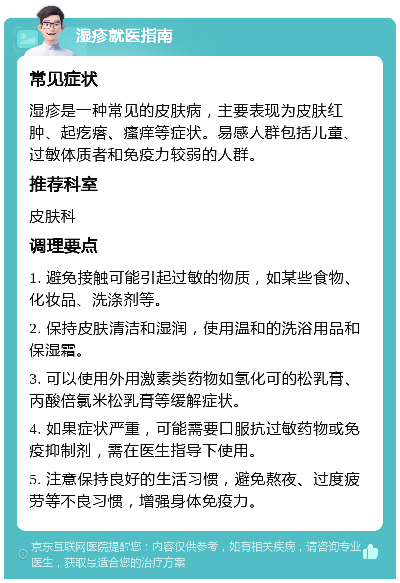 湿疹就医指南 常见症状 湿疹是一种常见的皮肤病，主要表现为皮肤红肿、起疙瘩、瘙痒等症状。易感人群包括儿童、过敏体质者和免疫力较弱的人群。 推荐科室 皮肤科 调理要点 1. 避免接触可能引起过敏的物质，如某些食物、化妆品、洗涤剂等。 2. 保持皮肤清洁和湿润，使用温和的洗浴用品和保湿霜。 3. 可以使用外用激素类药物如氢化可的松乳膏、丙酸倍氯米松乳膏等缓解症状。 4. 如果症状严重，可能需要口服抗过敏药物或免疫抑制剂，需在医生指导下使用。 5. 注意保持良好的生活习惯，避免熬夜、过度疲劳等不良习惯，增强身体免疫力。