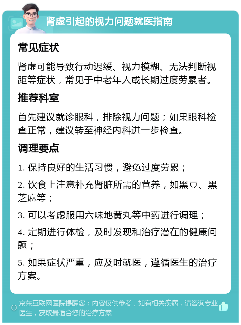 肾虚引起的视力问题就医指南 常见症状 肾虚可能导致行动迟缓、视力模糊、无法判断视距等症状，常见于中老年人或长期过度劳累者。 推荐科室 首先建议就诊眼科，排除视力问题；如果眼科检查正常，建议转至神经内科进一步检查。 调理要点 1. 保持良好的生活习惯，避免过度劳累； 2. 饮食上注意补充肾脏所需的营养，如黑豆、黑芝麻等； 3. 可以考虑服用六味地黄丸等中药进行调理； 4. 定期进行体检，及时发现和治疗潜在的健康问题； 5. 如果症状严重，应及时就医，遵循医生的治疗方案。