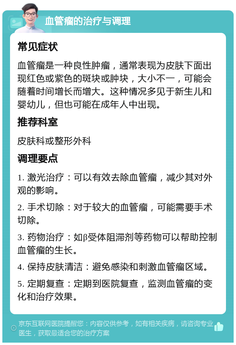 血管瘤的治疗与调理 常见症状 血管瘤是一种良性肿瘤，通常表现为皮肤下面出现红色或紫色的斑块或肿块，大小不一，可能会随着时间增长而增大。这种情况多见于新生儿和婴幼儿，但也可能在成年人中出现。 推荐科室 皮肤科或整形外科 调理要点 1. 激光治疗：可以有效去除血管瘤，减少其对外观的影响。 2. 手术切除：对于较大的血管瘤，可能需要手术切除。 3. 药物治疗：如β受体阻滞剂等药物可以帮助控制血管瘤的生长。 4. 保持皮肤清洁：避免感染和刺激血管瘤区域。 5. 定期复查：定期到医院复查，监测血管瘤的变化和治疗效果。