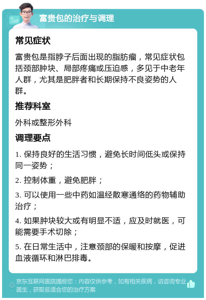 富贵包的治疗与调理 常见症状 富贵包是指脖子后面出现的脂肪瘤，常见症状包括颈部肿块、局部疼痛或压迫感，多见于中老年人群，尤其是肥胖者和长期保持不良姿势的人群。 推荐科室 外科或整形外科 调理要点 1. 保持良好的生活习惯，避免长时间低头或保持同一姿势； 2. 控制体重，避免肥胖； 3. 可以使用一些中药如温经散寒通络的药物辅助治疗； 4. 如果肿块较大或有明显不适，应及时就医，可能需要手术切除； 5. 在日常生活中，注意颈部的保暖和按摩，促进血液循环和淋巴排毒。