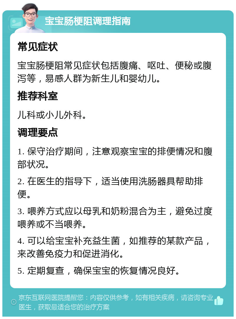 宝宝肠梗阻调理指南 常见症状 宝宝肠梗阻常见症状包括腹痛、呕吐、便秘或腹泻等，易感人群为新生儿和婴幼儿。 推荐科室 儿科或小儿外科。 调理要点 1. 保守治疗期间，注意观察宝宝的排便情况和腹部状况。 2. 在医生的指导下，适当使用洗肠器具帮助排便。 3. 喂养方式应以母乳和奶粉混合为主，避免过度喂养或不当喂养。 4. 可以给宝宝补充益生菌，如推荐的某款产品，来改善免疫力和促进消化。 5. 定期复查，确保宝宝的恢复情况良好。