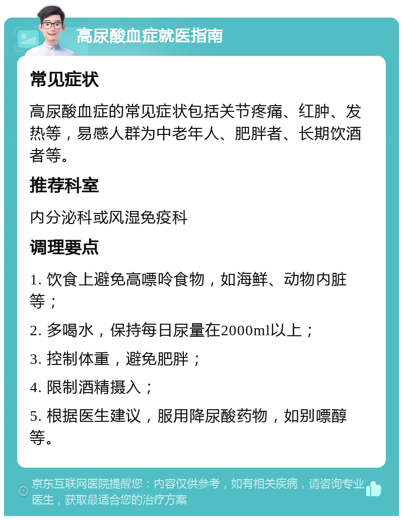 高尿酸血症就医指南 常见症状 高尿酸血症的常见症状包括关节疼痛、红肿、发热等，易感人群为中老年人、肥胖者、长期饮酒者等。 推荐科室 内分泌科或风湿免疫科 调理要点 1. 饮食上避免高嘌呤食物，如海鲜、动物内脏等； 2. 多喝水，保持每日尿量在2000ml以上； 3. 控制体重，避免肥胖； 4. 限制酒精摄入； 5. 根据医生建议，服用降尿酸药物，如别嘌醇等。