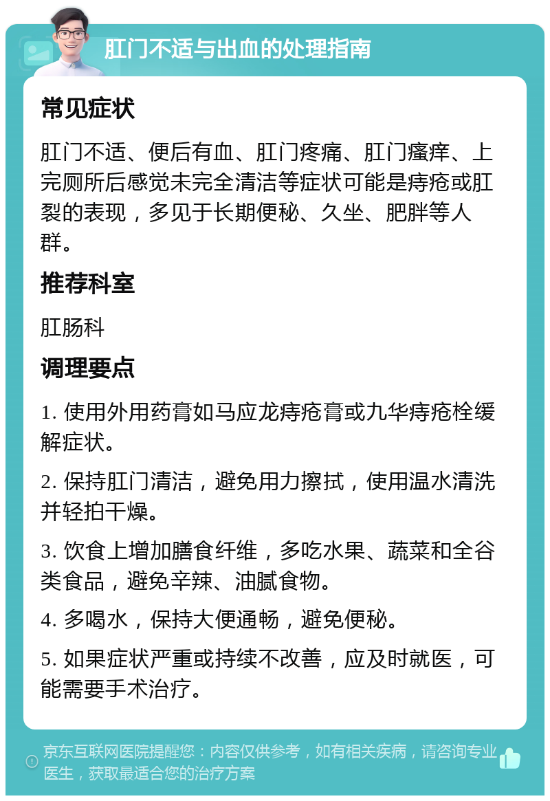 肛门不适与出血的处理指南 常见症状 肛门不适、便后有血、肛门疼痛、肛门瘙痒、上完厕所后感觉未完全清洁等症状可能是痔疮或肛裂的表现，多见于长期便秘、久坐、肥胖等人群。 推荐科室 肛肠科 调理要点 1. 使用外用药膏如马应龙痔疮膏或九华痔疮栓缓解症状。 2. 保持肛门清洁，避免用力擦拭，使用温水清洗并轻拍干燥。 3. 饮食上增加膳食纤维，多吃水果、蔬菜和全谷类食品，避免辛辣、油腻食物。 4. 多喝水，保持大便通畅，避免便秘。 5. 如果症状严重或持续不改善，应及时就医，可能需要手术治疗。