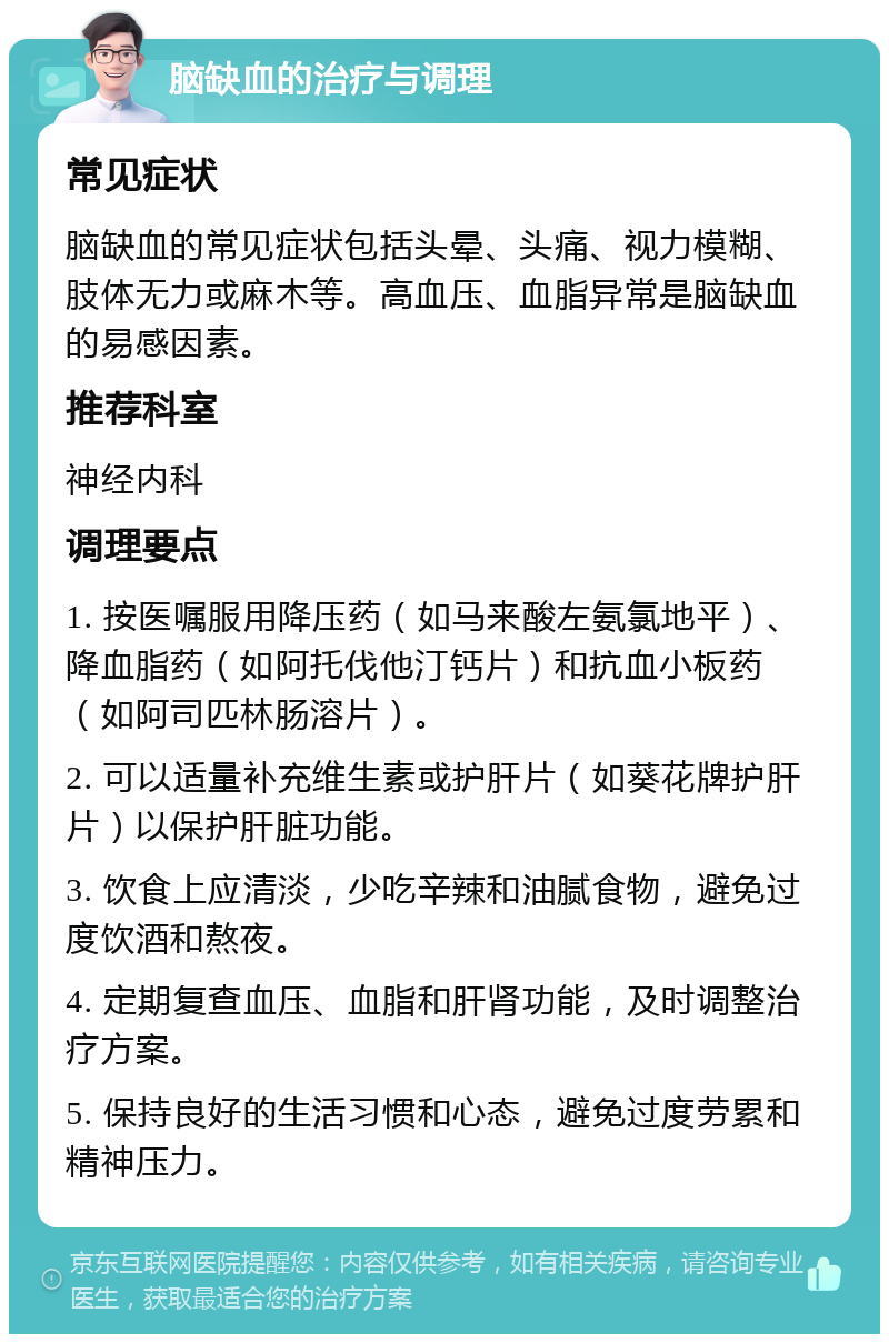 脑缺血的治疗与调理 常见症状 脑缺血的常见症状包括头晕、头痛、视力模糊、肢体无力或麻木等。高血压、血脂异常是脑缺血的易感因素。 推荐科室 神经内科 调理要点 1. 按医嘱服用降压药（如马来酸左氨氯地平）、降血脂药（如阿托伐他汀钙片）和抗血小板药（如阿司匹林肠溶片）。 2. 可以适量补充维生素或护肝片（如葵花牌护肝片）以保护肝脏功能。 3. 饮食上应清淡，少吃辛辣和油腻食物，避免过度饮酒和熬夜。 4. 定期复查血压、血脂和肝肾功能，及时调整治疗方案。 5. 保持良好的生活习惯和心态，避免过度劳累和精神压力。