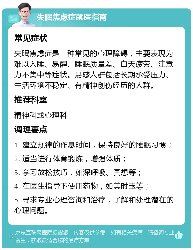 失眠焦虑症就医指南 常见症状 失眠焦虑症是一种常见的心理障碍，主要表现为难以入睡、易醒、睡眠质量差、白天疲劳、注意力不集中等症状。易感人群包括长期承受压力、生活环境不稳定、有精神创伤经历的人群。 推荐科室 精神科或心理科 调理要点 1. 建立规律的作息时间，保持良好的睡眠习惯； 2. 适当进行体育锻炼，增强体质； 3. 学习放松技巧，如深呼吸、冥想等； 4. 在医生指导下使用药物，如美时玉等； 5. 寻求专业心理咨询和治疗，了解和处理潜在的心理问题。