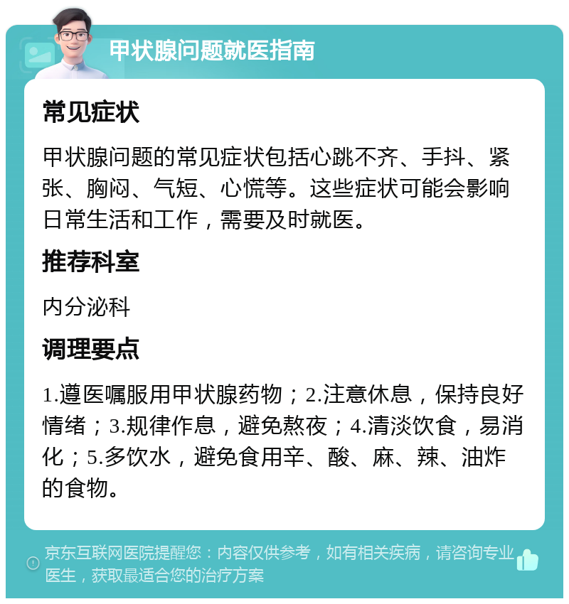 甲状腺问题就医指南 常见症状 甲状腺问题的常见症状包括心跳不齐、手抖、紧张、胸闷、气短、心慌等。这些症状可能会影响日常生活和工作，需要及时就医。 推荐科室 内分泌科 调理要点 1.遵医嘱服用甲状腺药物；2.注意休息，保持良好情绪；3.规律作息，避免熬夜；4.清淡饮食，易消化；5.多饮水，避免食用辛、酸、麻、辣、油炸的食物。