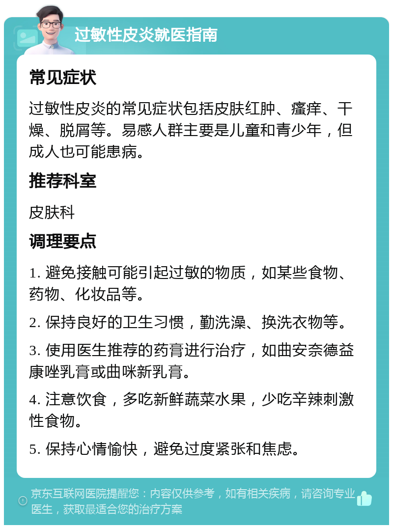 过敏性皮炎就医指南 常见症状 过敏性皮炎的常见症状包括皮肤红肿、瘙痒、干燥、脱屑等。易感人群主要是儿童和青少年，但成人也可能患病。 推荐科室 皮肤科 调理要点 1. 避免接触可能引起过敏的物质，如某些食物、药物、化妆品等。 2. 保持良好的卫生习惯，勤洗澡、换洗衣物等。 3. 使用医生推荐的药膏进行治疗，如曲安奈德益康唑乳膏或曲咪新乳膏。 4. 注意饮食，多吃新鲜蔬菜水果，少吃辛辣刺激性食物。 5. 保持心情愉快，避免过度紧张和焦虑。