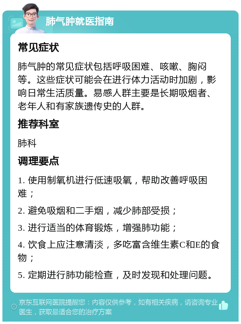 肺气肿就医指南 常见症状 肺气肿的常见症状包括呼吸困难、咳嗽、胸闷等。这些症状可能会在进行体力活动时加剧，影响日常生活质量。易感人群主要是长期吸烟者、老年人和有家族遗传史的人群。 推荐科室 肺科 调理要点 1. 使用制氧机进行低速吸氧，帮助改善呼吸困难； 2. 避免吸烟和二手烟，减少肺部受损； 3. 进行适当的体育锻炼，增强肺功能； 4. 饮食上应注意清淡，多吃富含维生素C和E的食物； 5. 定期进行肺功能检查，及时发现和处理问题。