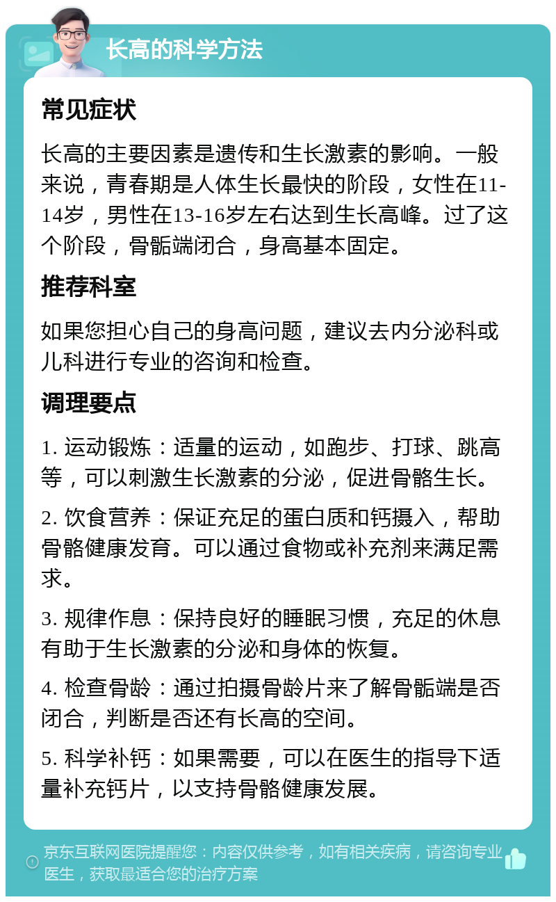 长高的科学方法 常见症状 长高的主要因素是遗传和生长激素的影响。一般来说，青春期是人体生长最快的阶段，女性在11-14岁，男性在13-16岁左右达到生长高峰。过了这个阶段，骨骺端闭合，身高基本固定。 推荐科室 如果您担心自己的身高问题，建议去内分泌科或儿科进行专业的咨询和检查。 调理要点 1. 运动锻炼：适量的运动，如跑步、打球、跳高等，可以刺激生长激素的分泌，促进骨骼生长。 2. 饮食营养：保证充足的蛋白质和钙摄入，帮助骨骼健康发育。可以通过食物或补充剂来满足需求。 3. 规律作息：保持良好的睡眠习惯，充足的休息有助于生长激素的分泌和身体的恢复。 4. 检查骨龄：通过拍摄骨龄片来了解骨骺端是否闭合，判断是否还有长高的空间。 5. 科学补钙：如果需要，可以在医生的指导下适量补充钙片，以支持骨骼健康发展。