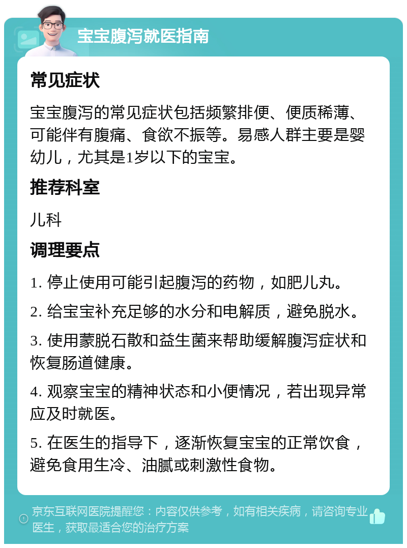 宝宝腹泻就医指南 常见症状 宝宝腹泻的常见症状包括频繁排便、便质稀薄、可能伴有腹痛、食欲不振等。易感人群主要是婴幼儿，尤其是1岁以下的宝宝。 推荐科室 儿科 调理要点 1. 停止使用可能引起腹泻的药物，如肥儿丸。 2. 给宝宝补充足够的水分和电解质，避免脱水。 3. 使用蒙脱石散和益生菌来帮助缓解腹泻症状和恢复肠道健康。 4. 观察宝宝的精神状态和小便情况，若出现异常应及时就医。 5. 在医生的指导下，逐渐恢复宝宝的正常饮食，避免食用生冷、油腻或刺激性食物。