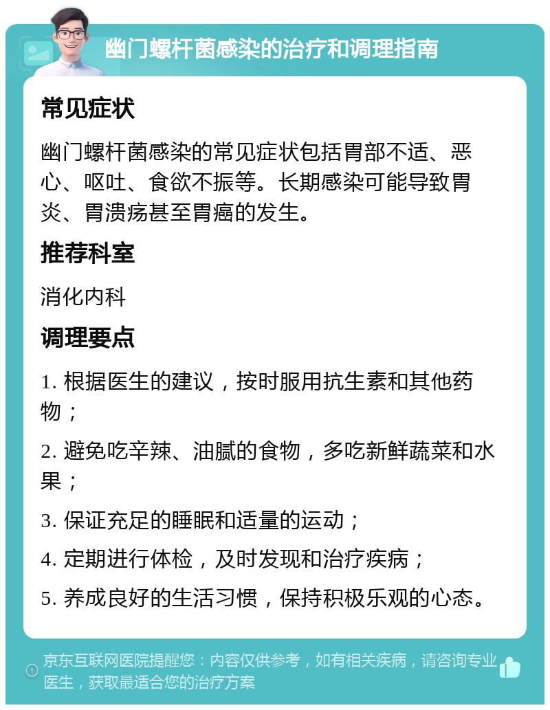 幽门螺杆菌感染的治疗和调理指南 常见症状 幽门螺杆菌感染的常见症状包括胃部不适、恶心、呕吐、食欲不振等。长期感染可能导致胃炎、胃溃疡甚至胃癌的发生。 推荐科室 消化内科 调理要点 1. 根据医生的建议，按时服用抗生素和其他药物； 2. 避免吃辛辣、油腻的食物，多吃新鲜蔬菜和水果； 3. 保证充足的睡眠和适量的运动； 4. 定期进行体检，及时发现和治疗疾病； 5. 养成良好的生活习惯，保持积极乐观的心态。