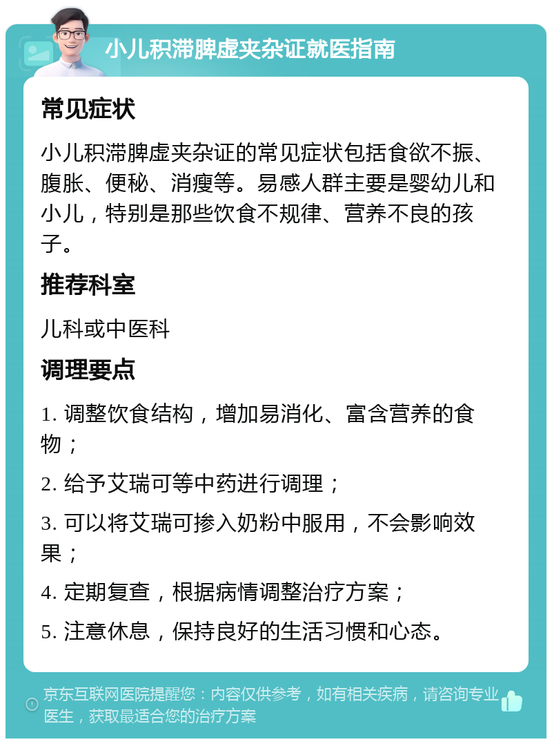 小儿积滞脾虚夹杂证就医指南 常见症状 小儿积滞脾虚夹杂证的常见症状包括食欲不振、腹胀、便秘、消瘦等。易感人群主要是婴幼儿和小儿，特别是那些饮食不规律、营养不良的孩子。 推荐科室 儿科或中医科 调理要点 1. 调整饮食结构，增加易消化、富含营养的食物； 2. 给予艾瑞可等中药进行调理； 3. 可以将艾瑞可掺入奶粉中服用，不会影响效果； 4. 定期复查，根据病情调整治疗方案； 5. 注意休息，保持良好的生活习惯和心态。