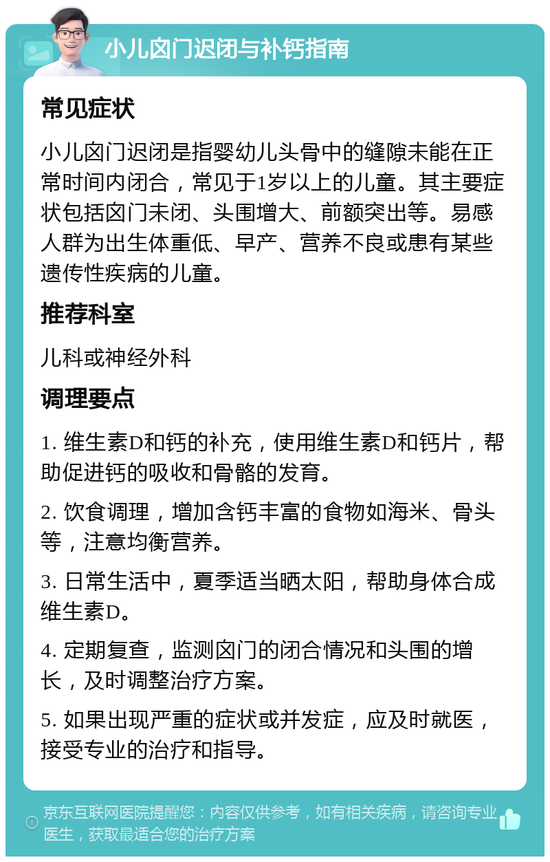 小儿囟门迟闭与补钙指南 常见症状 小儿囟门迟闭是指婴幼儿头骨中的缝隙未能在正常时间内闭合，常见于1岁以上的儿童。其主要症状包括囟门未闭、头围增大、前额突出等。易感人群为出生体重低、早产、营养不良或患有某些遗传性疾病的儿童。 推荐科室 儿科或神经外科 调理要点 1. 维生素D和钙的补充，使用维生素D和钙片，帮助促进钙的吸收和骨骼的发育。 2. 饮食调理，增加含钙丰富的食物如海米、骨头等，注意均衡营养。 3. 日常生活中，夏季适当晒太阳，帮助身体合成维生素D。 4. 定期复查，监测囟门的闭合情况和头围的增长，及时调整治疗方案。 5. 如果出现严重的症状或并发症，应及时就医，接受专业的治疗和指导。