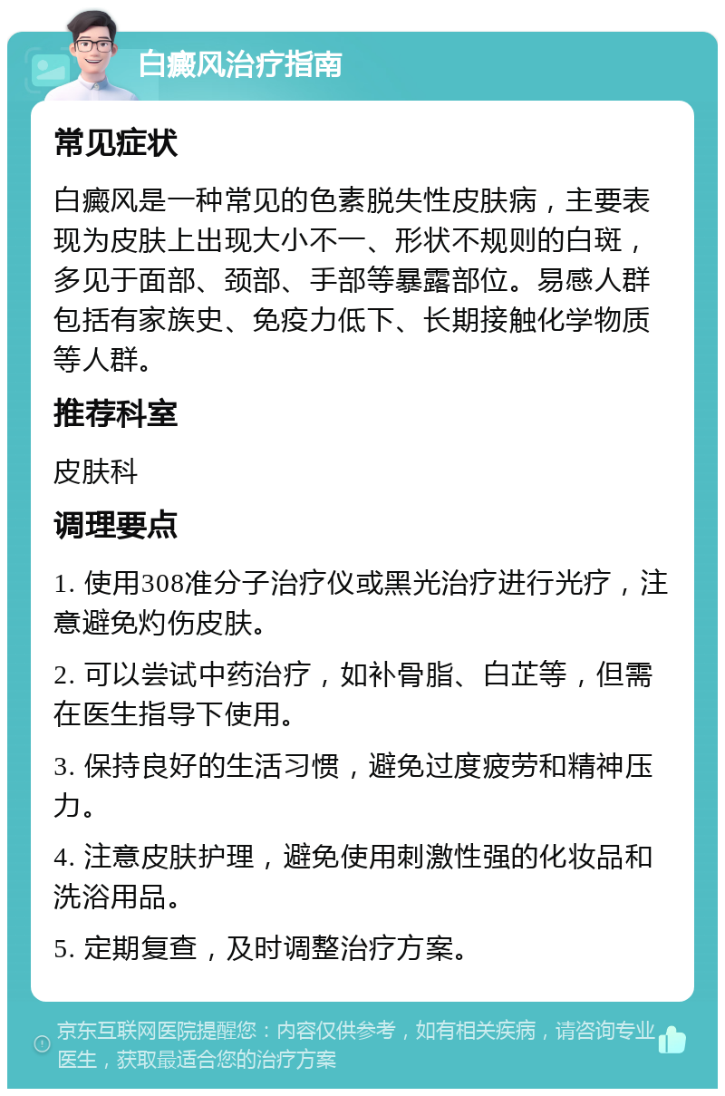 白癜风治疗指南 常见症状 白癜风是一种常见的色素脱失性皮肤病，主要表现为皮肤上出现大小不一、形状不规则的白斑，多见于面部、颈部、手部等暴露部位。易感人群包括有家族史、免疫力低下、长期接触化学物质等人群。 推荐科室 皮肤科 调理要点 1. 使用308准分子治疗仪或黑光治疗进行光疗，注意避免灼伤皮肤。 2. 可以尝试中药治疗，如补骨脂、白芷等，但需在医生指导下使用。 3. 保持良好的生活习惯，避免过度疲劳和精神压力。 4. 注意皮肤护理，避免使用刺激性强的化妆品和洗浴用品。 5. 定期复查，及时调整治疗方案。