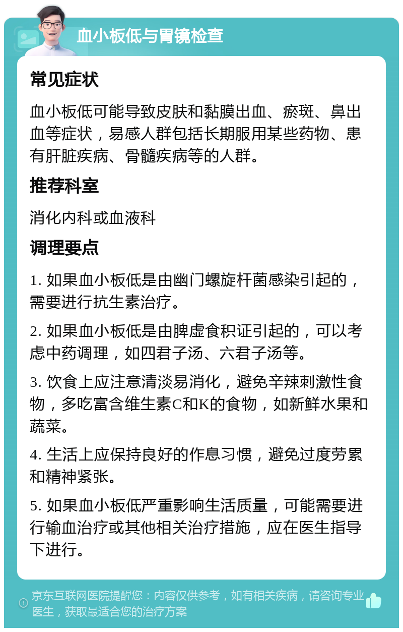 血小板低与胃镜检查 常见症状 血小板低可能导致皮肤和黏膜出血、瘀斑、鼻出血等症状，易感人群包括长期服用某些药物、患有肝脏疾病、骨髓疾病等的人群。 推荐科室 消化内科或血液科 调理要点 1. 如果血小板低是由幽门螺旋杆菌感染引起的，需要进行抗生素治疗。 2. 如果血小板低是由脾虚食积证引起的，可以考虑中药调理，如四君子汤、六君子汤等。 3. 饮食上应注意清淡易消化，避免辛辣刺激性食物，多吃富含维生素C和K的食物，如新鲜水果和蔬菜。 4. 生活上应保持良好的作息习惯，避免过度劳累和精神紧张。 5. 如果血小板低严重影响生活质量，可能需要进行输血治疗或其他相关治疗措施，应在医生指导下进行。