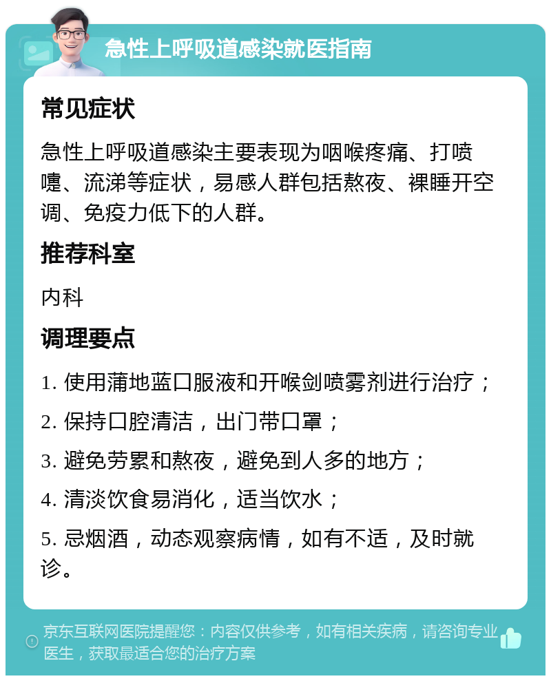 急性上呼吸道感染就医指南 常见症状 急性上呼吸道感染主要表现为咽喉疼痛、打喷嚏、流涕等症状，易感人群包括熬夜、裸睡开空调、免疫力低下的人群。 推荐科室 内科 调理要点 1. 使用蒲地蓝口服液和开喉剑喷雾剂进行治疗； 2. 保持口腔清洁，出门带口罩； 3. 避免劳累和熬夜，避免到人多的地方； 4. 清淡饮食易消化，适当饮水； 5. 忌烟酒，动态观察病情，如有不适，及时就诊。