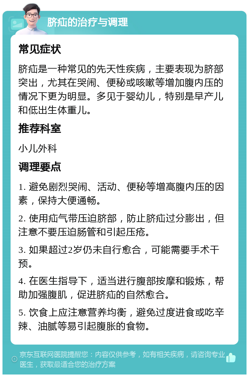 脐疝的治疗与调理 常见症状 脐疝是一种常见的先天性疾病，主要表现为脐部突出，尤其在哭闹、便秘或咳嗽等增加腹内压的情况下更为明显。多见于婴幼儿，特别是早产儿和低出生体重儿。 推荐科室 小儿外科 调理要点 1. 避免剧烈哭闹、活动、便秘等增高腹内压的因素，保持大便通畅。 2. 使用疝气带压迫脐部，防止脐疝过分膨出，但注意不要压迫肠管和引起压疮。 3. 如果超过2岁仍未自行愈合，可能需要手术干预。 4. 在医生指导下，适当进行腹部按摩和锻炼，帮助加强腹肌，促进脐疝的自然愈合。 5. 饮食上应注意营养均衡，避免过度进食或吃辛辣、油腻等易引起腹胀的食物。