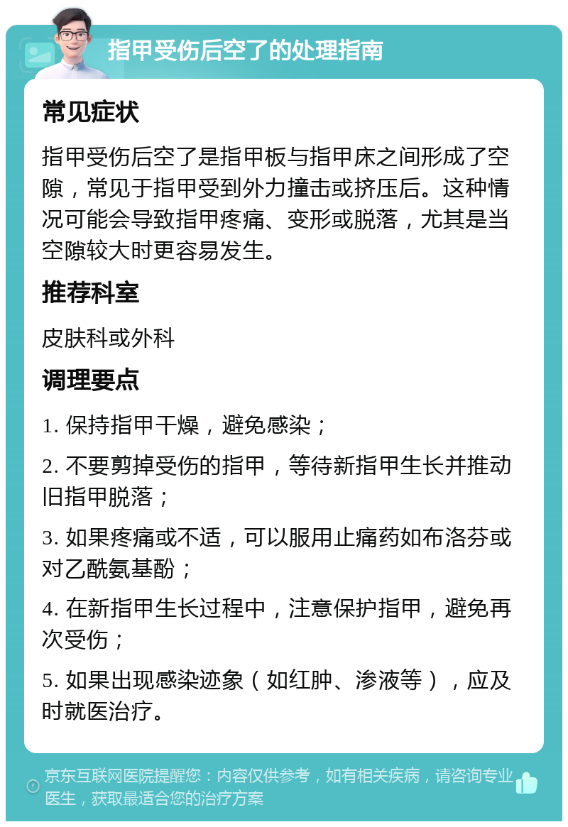 指甲受伤后空了的处理指南 常见症状 指甲受伤后空了是指甲板与指甲床之间形成了空隙，常见于指甲受到外力撞击或挤压后。这种情况可能会导致指甲疼痛、变形或脱落，尤其是当空隙较大时更容易发生。 推荐科室 皮肤科或外科 调理要点 1. 保持指甲干燥，避免感染； 2. 不要剪掉受伤的指甲，等待新指甲生长并推动旧指甲脱落； 3. 如果疼痛或不适，可以服用止痛药如布洛芬或对乙酰氨基酚； 4. 在新指甲生长过程中，注意保护指甲，避免再次受伤； 5. 如果出现感染迹象（如红肿、渗液等），应及时就医治疗。