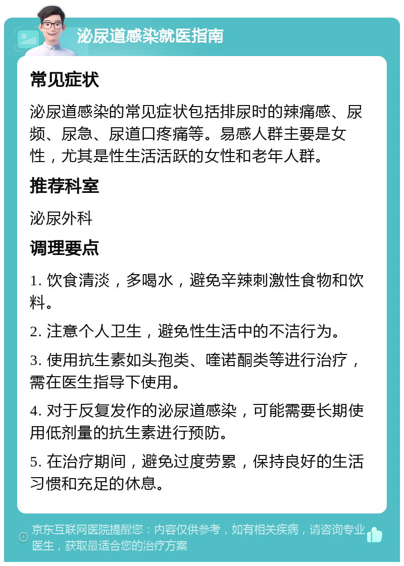 泌尿道感染就医指南 常见症状 泌尿道感染的常见症状包括排尿时的辣痛感、尿频、尿急、尿道口疼痛等。易感人群主要是女性，尤其是性生活活跃的女性和老年人群。 推荐科室 泌尿外科 调理要点 1. 饮食清淡，多喝水，避免辛辣刺激性食物和饮料。 2. 注意个人卫生，避免性生活中的不洁行为。 3. 使用抗生素如头孢类、喹诺酮类等进行治疗，需在医生指导下使用。 4. 对于反复发作的泌尿道感染，可能需要长期使用低剂量的抗生素进行预防。 5. 在治疗期间，避免过度劳累，保持良好的生活习惯和充足的休息。