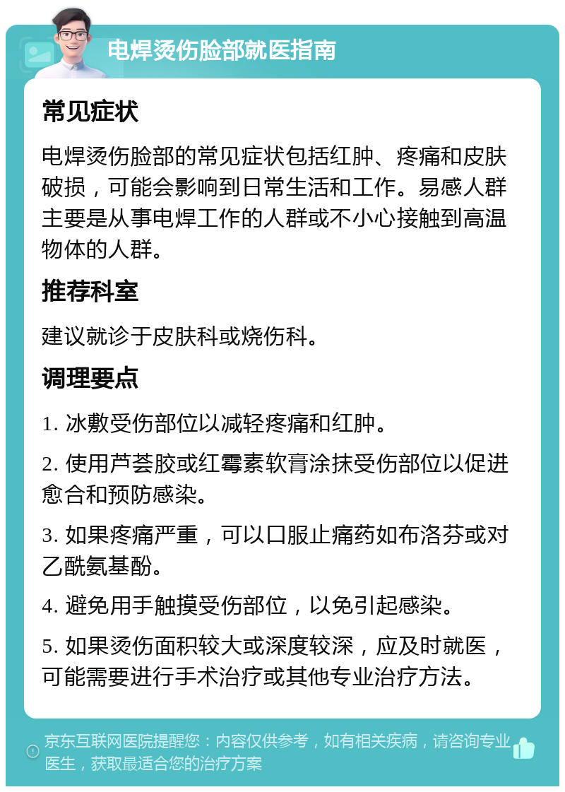 电焊烫伤脸部就医指南 常见症状 电焊烫伤脸部的常见症状包括红肿、疼痛和皮肤破损，可能会影响到日常生活和工作。易感人群主要是从事电焊工作的人群或不小心接触到高温物体的人群。 推荐科室 建议就诊于皮肤科或烧伤科。 调理要点 1. 冰敷受伤部位以减轻疼痛和红肿。 2. 使用芦荟胶或红霉素软膏涂抹受伤部位以促进愈合和预防感染。 3. 如果疼痛严重，可以口服止痛药如布洛芬或对乙酰氨基酚。 4. 避免用手触摸受伤部位，以免引起感染。 5. 如果烫伤面积较大或深度较深，应及时就医，可能需要进行手术治疗或其他专业治疗方法。