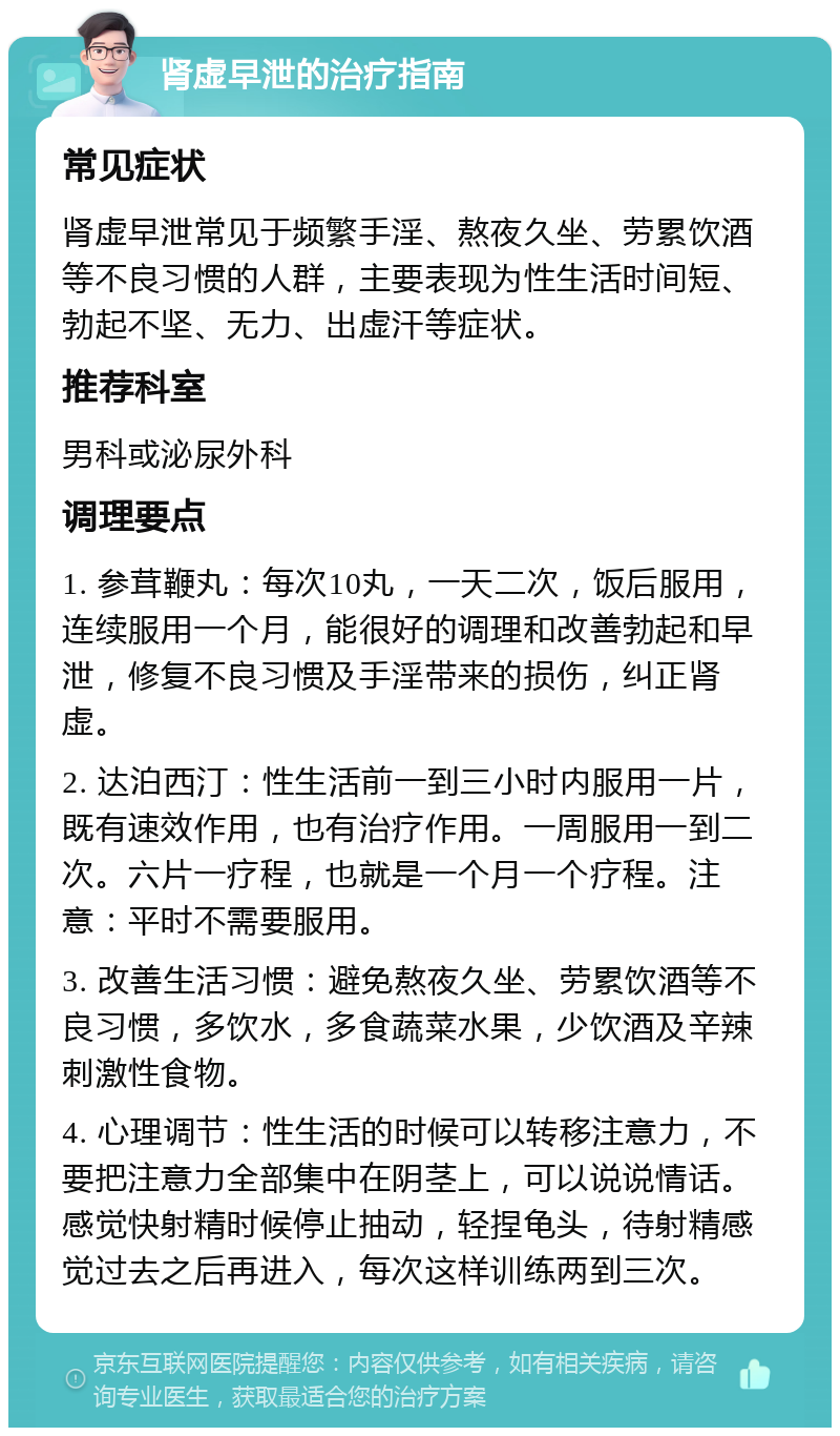 肾虚早泄的治疗指南 常见症状 肾虚早泄常见于频繁手淫、熬夜久坐、劳累饮酒等不良习惯的人群，主要表现为性生活时间短、勃起不坚、无力、出虚汗等症状。 推荐科室 男科或泌尿外科 调理要点 1. 参茸鞭丸：每次10丸，一天二次，饭后服用，连续服用一个月，能很好的调理和改善勃起和早泄，修复不良习惯及手淫带来的损伤，纠正肾虚。 2. 达泊西汀：性生活前一到三小时内服用一片，既有速效作用，也有治疗作用。一周服用一到二次。六片一疗程，也就是一个月一个疗程。注意：平时不需要服用。 3. 改善生活习惯：避免熬夜久坐、劳累饮酒等不良习惯，多饮水，多食蔬菜水果，少饮酒及辛辣刺激性食物。 4. 心理调节：性生活的时候可以转移注意力，不要把注意力全部集中在阴茎上，可以说说情话。感觉快射精时候停止抽动，轻捏龟头，待射精感觉过去之后再进入，每次这样训练两到三次。