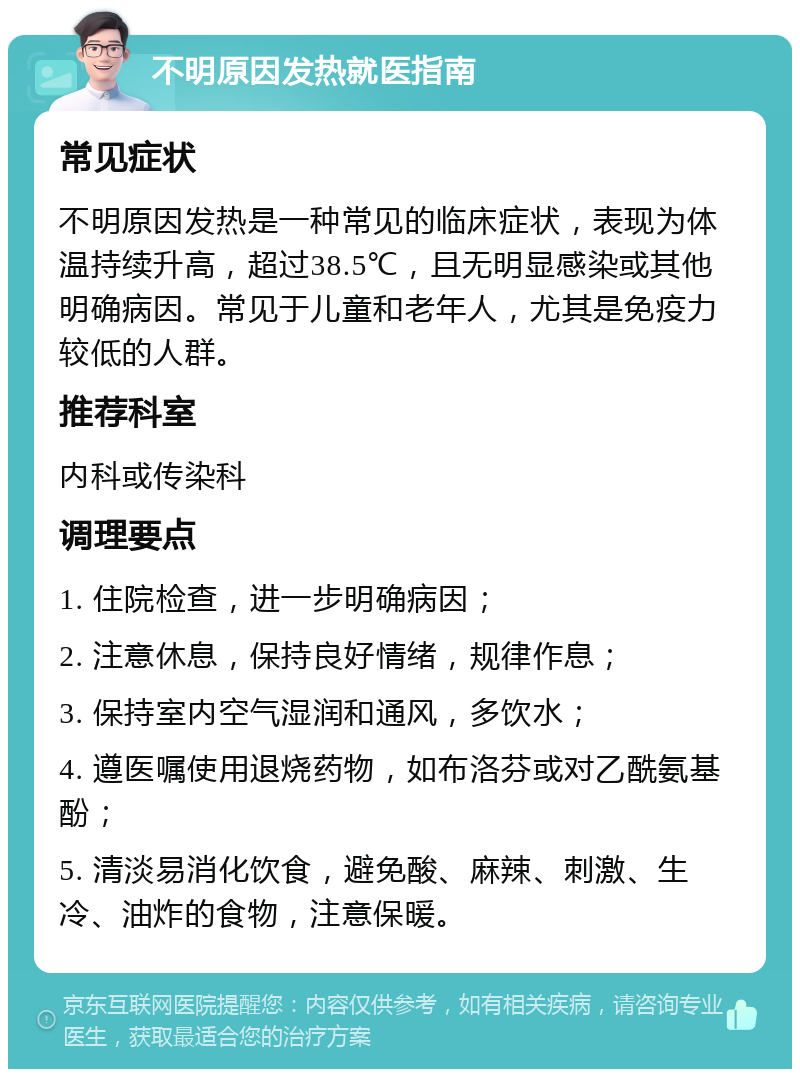 不明原因发热就医指南 常见症状 不明原因发热是一种常见的临床症状，表现为体温持续升高，超过38.5℃，且无明显感染或其他明确病因。常见于儿童和老年人，尤其是免疫力较低的人群。 推荐科室 内科或传染科 调理要点 1. 住院检查，进一步明确病因； 2. 注意休息，保持良好情绪，规律作息； 3. 保持室内空气湿润和通风，多饮水； 4. 遵医嘱使用退烧药物，如布洛芬或对乙酰氨基酚； 5. 清淡易消化饮食，避免酸、麻辣、刺激、生冷、油炸的食物，注意保暖。