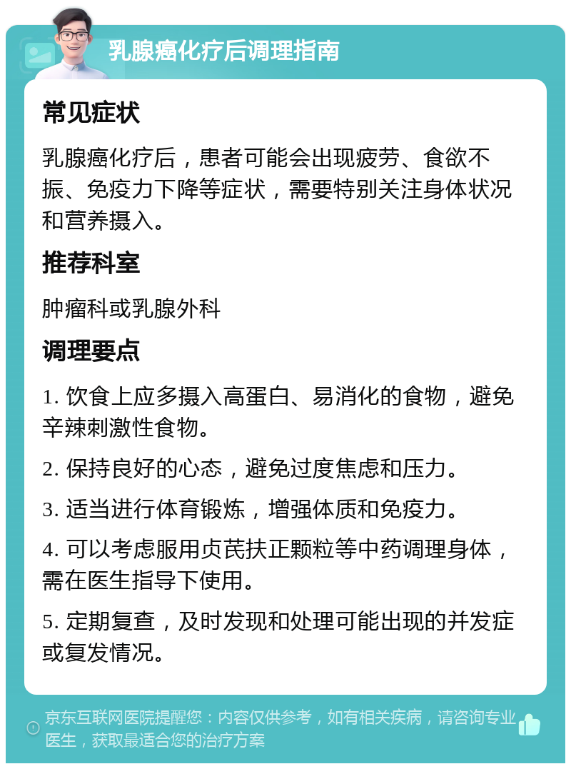 乳腺癌化疗后调理指南 常见症状 乳腺癌化疗后，患者可能会出现疲劳、食欲不振、免疫力下降等症状，需要特别关注身体状况和营养摄入。 推荐科室 肿瘤科或乳腺外科 调理要点 1. 饮食上应多摄入高蛋白、易消化的食物，避免辛辣刺激性食物。 2. 保持良好的心态，避免过度焦虑和压力。 3. 适当进行体育锻炼，增强体质和免疫力。 4. 可以考虑服用贞芪扶正颗粒等中药调理身体，需在医生指导下使用。 5. 定期复查，及时发现和处理可能出现的并发症或复发情况。