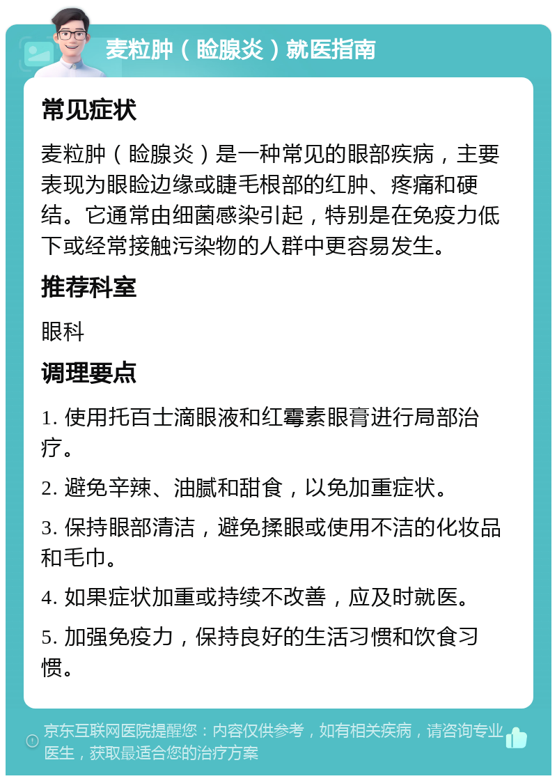 麦粒肿（睑腺炎）就医指南 常见症状 麦粒肿（睑腺炎）是一种常见的眼部疾病，主要表现为眼睑边缘或睫毛根部的红肿、疼痛和硬结。它通常由细菌感染引起，特别是在免疫力低下或经常接触污染物的人群中更容易发生。 推荐科室 眼科 调理要点 1. 使用托百士滴眼液和红霉素眼膏进行局部治疗。 2. 避免辛辣、油腻和甜食，以免加重症状。 3. 保持眼部清洁，避免揉眼或使用不洁的化妆品和毛巾。 4. 如果症状加重或持续不改善，应及时就医。 5. 加强免疫力，保持良好的生活习惯和饮食习惯。