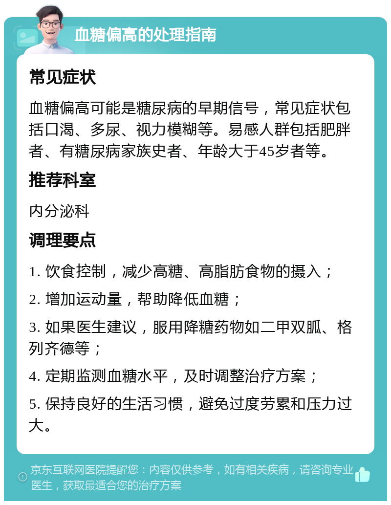 血糖偏高的处理指南 常见症状 血糖偏高可能是糖尿病的早期信号，常见症状包括口渴、多尿、视力模糊等。易感人群包括肥胖者、有糖尿病家族史者、年龄大于45岁者等。 推荐科室 内分泌科 调理要点 1. 饮食控制，减少高糖、高脂肪食物的摄入； 2. 增加运动量，帮助降低血糖； 3. 如果医生建议，服用降糖药物如二甲双胍、格列齐德等； 4. 定期监测血糖水平，及时调整治疗方案； 5. 保持良好的生活习惯，避免过度劳累和压力过大。