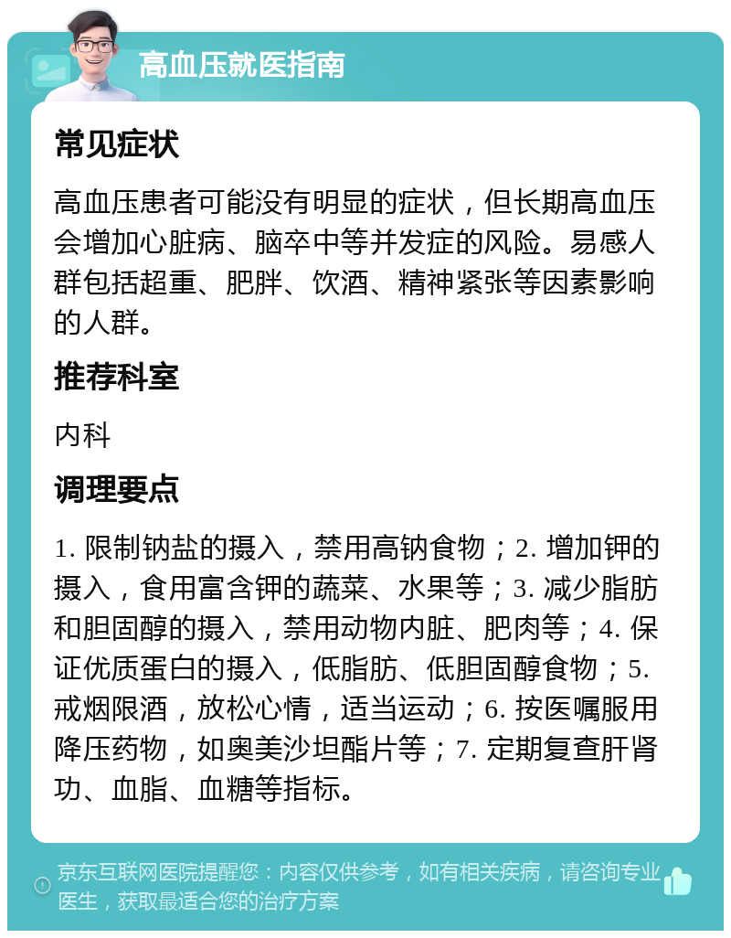 高血压就医指南 常见症状 高血压患者可能没有明显的症状，但长期高血压会增加心脏病、脑卒中等并发症的风险。易感人群包括超重、肥胖、饮酒、精神紧张等因素影响的人群。 推荐科室 内科 调理要点 1. 限制钠盐的摄入，禁用高钠食物；2. 增加钾的摄入，食用富含钾的蔬菜、水果等；3. 减少脂肪和胆固醇的摄入，禁用动物内脏、肥肉等；4. 保证优质蛋白的摄入，低脂肪、低胆固醇食物；5. 戒烟限酒，放松心情，适当运动；6. 按医嘱服用降压药物，如奥美沙坦酯片等；7. 定期复查肝肾功、血脂、血糖等指标。