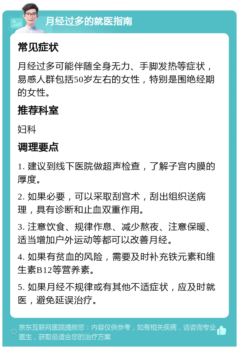 月经过多的就医指南 常见症状 月经过多可能伴随全身无力、手脚发热等症状，易感人群包括50岁左右的女性，特别是围绝经期的女性。 推荐科室 妇科 调理要点 1. 建议到线下医院做超声检查，了解子宫内膜的厚度。 2. 如果必要，可以采取刮宫术，刮出组织送病理，具有诊断和止血双重作用。 3. 注意饮食、规律作息、减少熬夜、注意保暖、适当增加户外运动等都可以改善月经。 4. 如果有贫血的风险，需要及时补充铁元素和维生素B12等营养素。 5. 如果月经不规律或有其他不适症状，应及时就医，避免延误治疗。