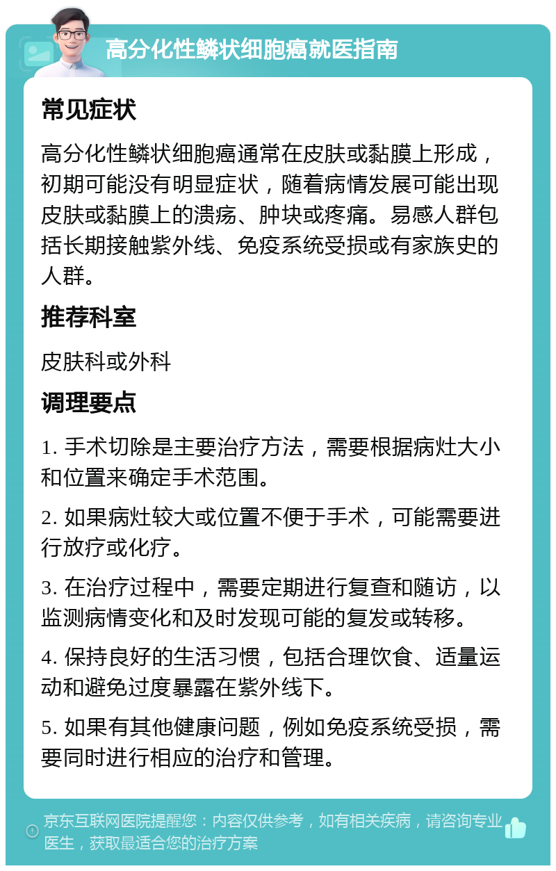 高分化性鳞状细胞癌就医指南 常见症状 高分化性鳞状细胞癌通常在皮肤或黏膜上形成，初期可能没有明显症状，随着病情发展可能出现皮肤或黏膜上的溃疡、肿块或疼痛。易感人群包括长期接触紫外线、免疫系统受损或有家族史的人群。 推荐科室 皮肤科或外科 调理要点 1. 手术切除是主要治疗方法，需要根据病灶大小和位置来确定手术范围。 2. 如果病灶较大或位置不便于手术，可能需要进行放疗或化疗。 3. 在治疗过程中，需要定期进行复查和随访，以监测病情变化和及时发现可能的复发或转移。 4. 保持良好的生活习惯，包括合理饮食、适量运动和避免过度暴露在紫外线下。 5. 如果有其他健康问题，例如免疫系统受损，需要同时进行相应的治疗和管理。