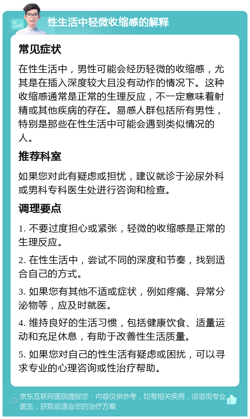 性生活中轻微收缩感的解释 常见症状 在性生活中，男性可能会经历轻微的收缩感，尤其是在插入深度较大且没有动作的情况下。这种收缩感通常是正常的生理反应，不一定意味着射精或其他疾病的存在。易感人群包括所有男性，特别是那些在性生活中可能会遇到类似情况的人。 推荐科室 如果您对此有疑虑或担忧，建议就诊于泌尿外科或男科专科医生处进行咨询和检查。 调理要点 1. 不要过度担心或紧张，轻微的收缩感是正常的生理反应。 2. 在性生活中，尝试不同的深度和节奏，找到适合自己的方式。 3. 如果您有其他不适或症状，例如疼痛、异常分泌物等，应及时就医。 4. 维持良好的生活习惯，包括健康饮食、适量运动和充足休息，有助于改善性生活质量。 5. 如果您对自己的性生活有疑虑或困扰，可以寻求专业的心理咨询或性治疗帮助。