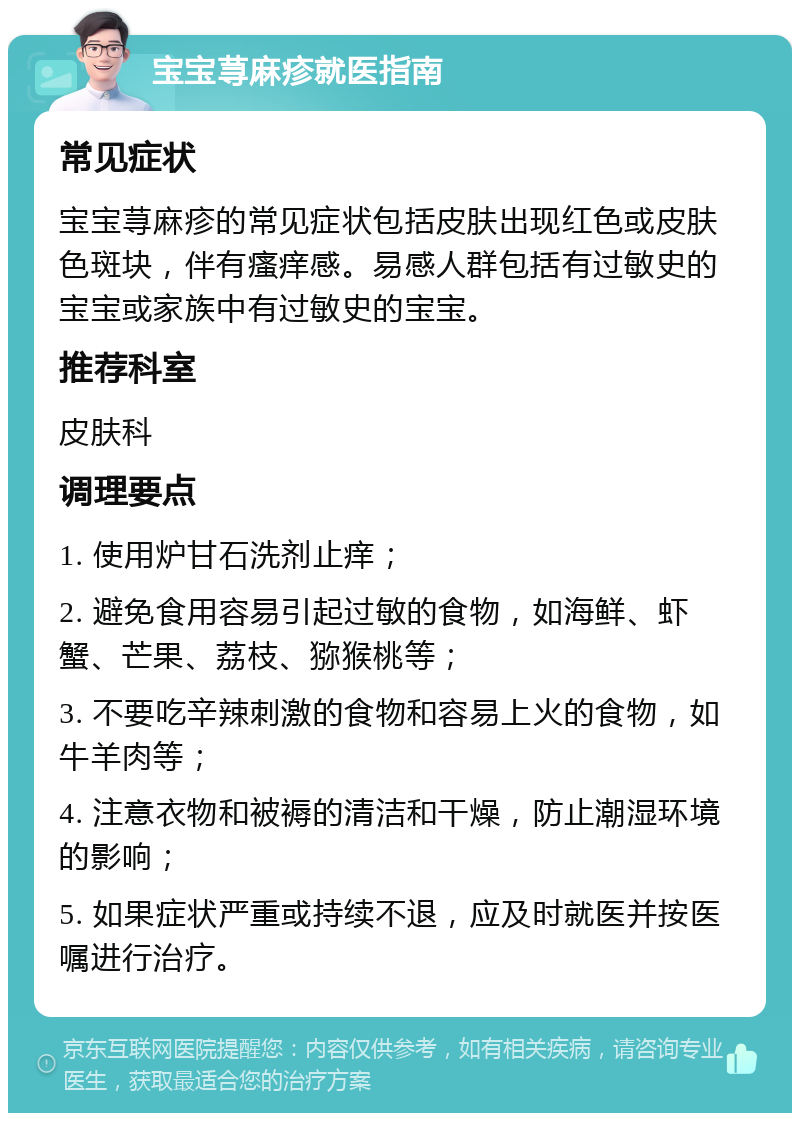 宝宝荨麻疹就医指南 常见症状 宝宝荨麻疹的常见症状包括皮肤出现红色或皮肤色斑块，伴有瘙痒感。易感人群包括有过敏史的宝宝或家族中有过敏史的宝宝。 推荐科室 皮肤科 调理要点 1. 使用炉甘石洗剂止痒； 2. 避免食用容易引起过敏的食物，如海鲜、虾蟹、芒果、荔枝、猕猴桃等； 3. 不要吃辛辣刺激的食物和容易上火的食物，如牛羊肉等； 4. 注意衣物和被褥的清洁和干燥，防止潮湿环境的影响； 5. 如果症状严重或持续不退，应及时就医并按医嘱进行治疗。