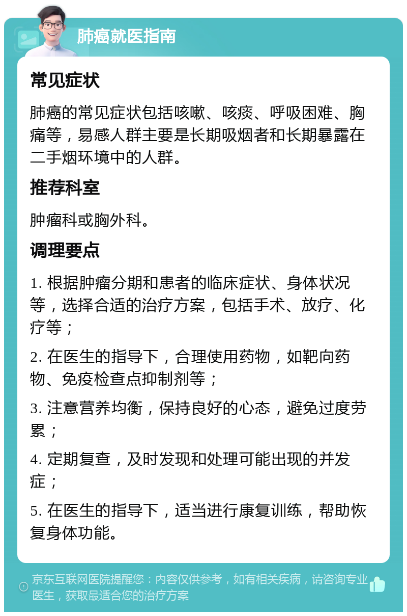 肺癌就医指南 常见症状 肺癌的常见症状包括咳嗽、咳痰、呼吸困难、胸痛等，易感人群主要是长期吸烟者和长期暴露在二手烟环境中的人群。 推荐科室 肿瘤科或胸外科。 调理要点 1. 根据肿瘤分期和患者的临床症状、身体状况等，选择合适的治疗方案，包括手术、放疗、化疗等； 2. 在医生的指导下，合理使用药物，如靶向药物、免疫检查点抑制剂等； 3. 注意营养均衡，保持良好的心态，避免过度劳累； 4. 定期复查，及时发现和处理可能出现的并发症； 5. 在医生的指导下，适当进行康复训练，帮助恢复身体功能。