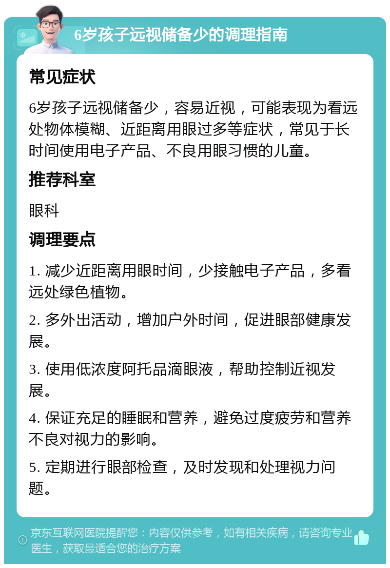 6岁孩子远视储备少的调理指南 常见症状 6岁孩子远视储备少，容易近视，可能表现为看远处物体模糊、近距离用眼过多等症状，常见于长时间使用电子产品、不良用眼习惯的儿童。 推荐科室 眼科 调理要点 1. 减少近距离用眼时间，少接触电子产品，多看远处绿色植物。 2. 多外出活动，增加户外时间，促进眼部健康发展。 3. 使用低浓度阿托品滴眼液，帮助控制近视发展。 4. 保证充足的睡眠和营养，避免过度疲劳和营养不良对视力的影响。 5. 定期进行眼部检查，及时发现和处理视力问题。