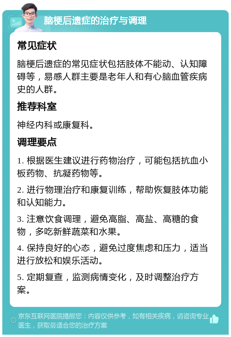 脑梗后遗症的治疗与调理 常见症状 脑梗后遗症的常见症状包括肢体不能动、认知障碍等，易感人群主要是老年人和有心脑血管疾病史的人群。 推荐科室 神经内科或康复科。 调理要点 1. 根据医生建议进行药物治疗，可能包括抗血小板药物、抗凝药物等。 2. 进行物理治疗和康复训练，帮助恢复肢体功能和认知能力。 3. 注意饮食调理，避免高脂、高盐、高糖的食物，多吃新鲜蔬菜和水果。 4. 保持良好的心态，避免过度焦虑和压力，适当进行放松和娱乐活动。 5. 定期复查，监测病情变化，及时调整治疗方案。