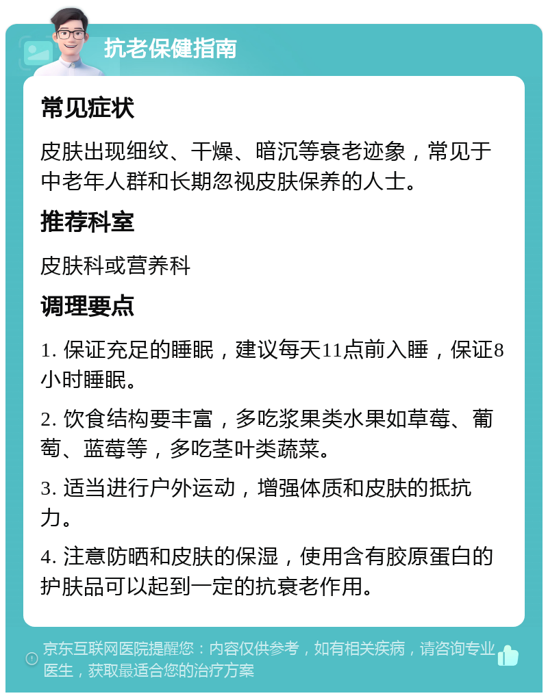 抗老保健指南 常见症状 皮肤出现细纹、干燥、暗沉等衰老迹象，常见于中老年人群和长期忽视皮肤保养的人士。 推荐科室 皮肤科或营养科 调理要点 1. 保证充足的睡眠，建议每天11点前入睡，保证8小时睡眠。 2. 饮食结构要丰富，多吃浆果类水果如草莓、葡萄、蓝莓等，多吃茎叶类蔬菜。 3. 适当进行户外运动，增强体质和皮肤的抵抗力。 4. 注意防晒和皮肤的保湿，使用含有胶原蛋白的护肤品可以起到一定的抗衰老作用。