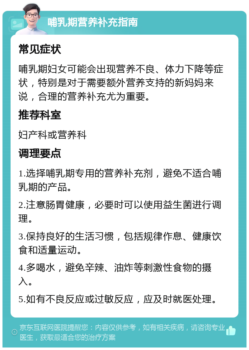 哺乳期营养补充指南 常见症状 哺乳期妇女可能会出现营养不良、体力下降等症状，特别是对于需要额外营养支持的新妈妈来说，合理的营养补充尤为重要。 推荐科室 妇产科或营养科 调理要点 1.选择哺乳期专用的营养补充剂，避免不适合哺乳期的产品。 2.注意肠胃健康，必要时可以使用益生菌进行调理。 3.保持良好的生活习惯，包括规律作息、健康饮食和适量运动。 4.多喝水，避免辛辣、油炸等刺激性食物的摄入。 5.如有不良反应或过敏反应，应及时就医处理。