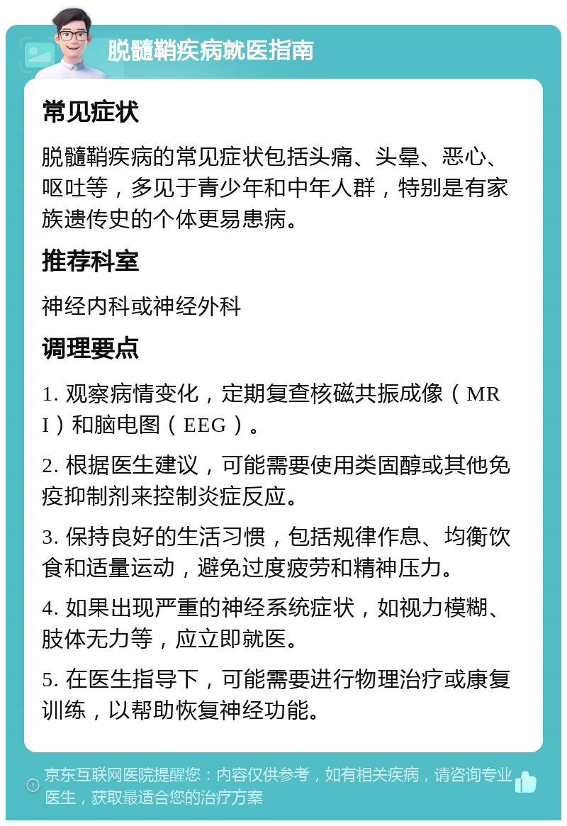 脱髓鞘疾病就医指南 常见症状 脱髓鞘疾病的常见症状包括头痛、头晕、恶心、呕吐等，多见于青少年和中年人群，特别是有家族遗传史的个体更易患病。 推荐科室 神经内科或神经外科 调理要点 1. 观察病情变化，定期复查核磁共振成像（MRI）和脑电图（EEG）。 2. 根据医生建议，可能需要使用类固醇或其他免疫抑制剂来控制炎症反应。 3. 保持良好的生活习惯，包括规律作息、均衡饮食和适量运动，避免过度疲劳和精神压力。 4. 如果出现严重的神经系统症状，如视力模糊、肢体无力等，应立即就医。 5. 在医生指导下，可能需要进行物理治疗或康复训练，以帮助恢复神经功能。