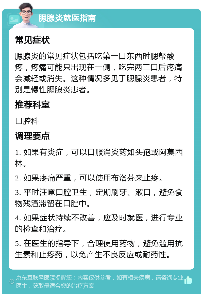 腮腺炎就医指南 常见症状 腮腺炎的常见症状包括吃第一口东西时腮帮酸疼，疼痛可能只出现在一侧，吃完两三口后疼痛会减轻或消失。这种情况多见于腮腺炎患者，特别是慢性腮腺炎患者。 推荐科室 口腔科 调理要点 1. 如果有炎症，可以口服消炎药如头孢或阿莫西林。 2. 如果疼痛严重，可以使用布洛芬来止疼。 3. 平时注意口腔卫生，定期刷牙、漱口，避免食物残渣滞留在口腔中。 4. 如果症状持续不改善，应及时就医，进行专业的检查和治疗。 5. 在医生的指导下，合理使用药物，避免滥用抗生素和止疼药，以免产生不良反应或耐药性。