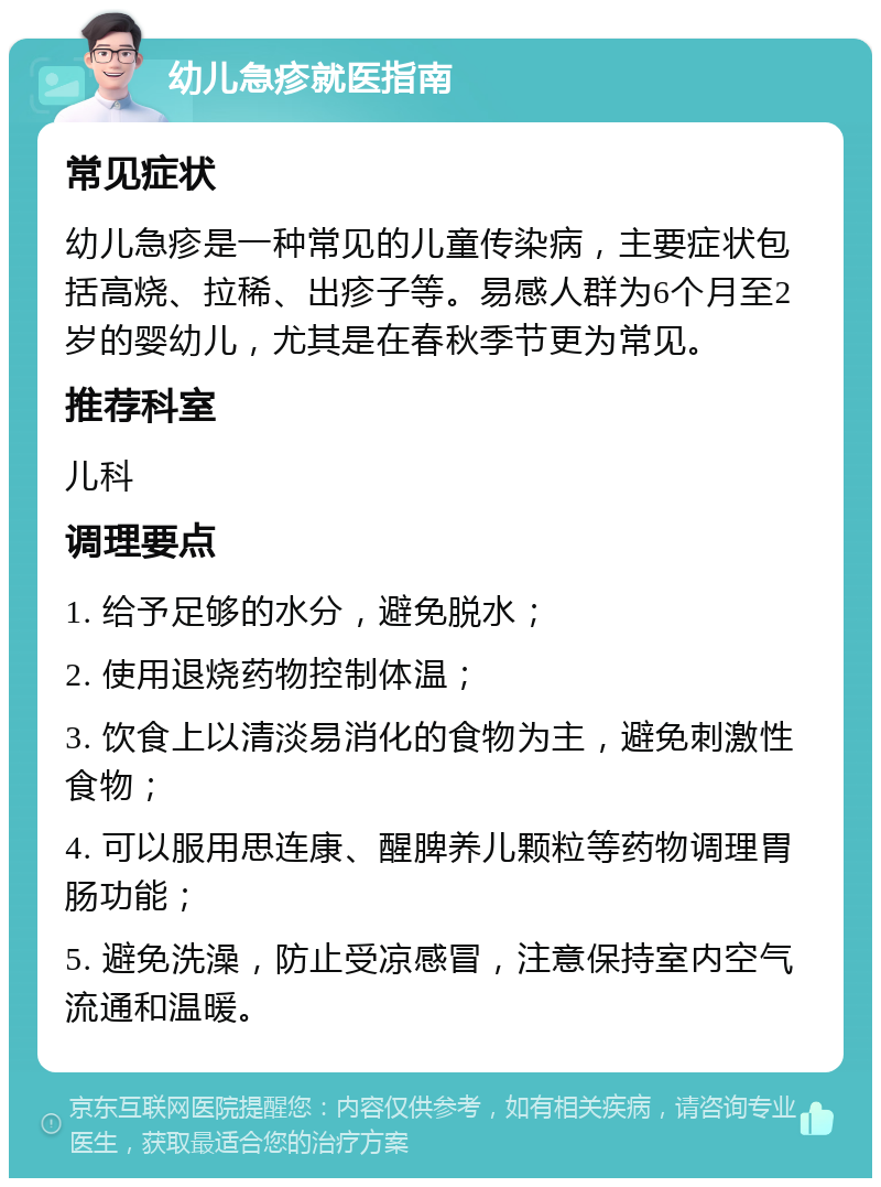 幼儿急疹就医指南 常见症状 幼儿急疹是一种常见的儿童传染病，主要症状包括高烧、拉稀、出疹子等。易感人群为6个月至2岁的婴幼儿，尤其是在春秋季节更为常见。 推荐科室 儿科 调理要点 1. 给予足够的水分，避免脱水； 2. 使用退烧药物控制体温； 3. 饮食上以清淡易消化的食物为主，避免刺激性食物； 4. 可以服用思连康、醒脾养儿颗粒等药物调理胃肠功能； 5. 避免洗澡，防止受凉感冒，注意保持室内空气流通和温暖。