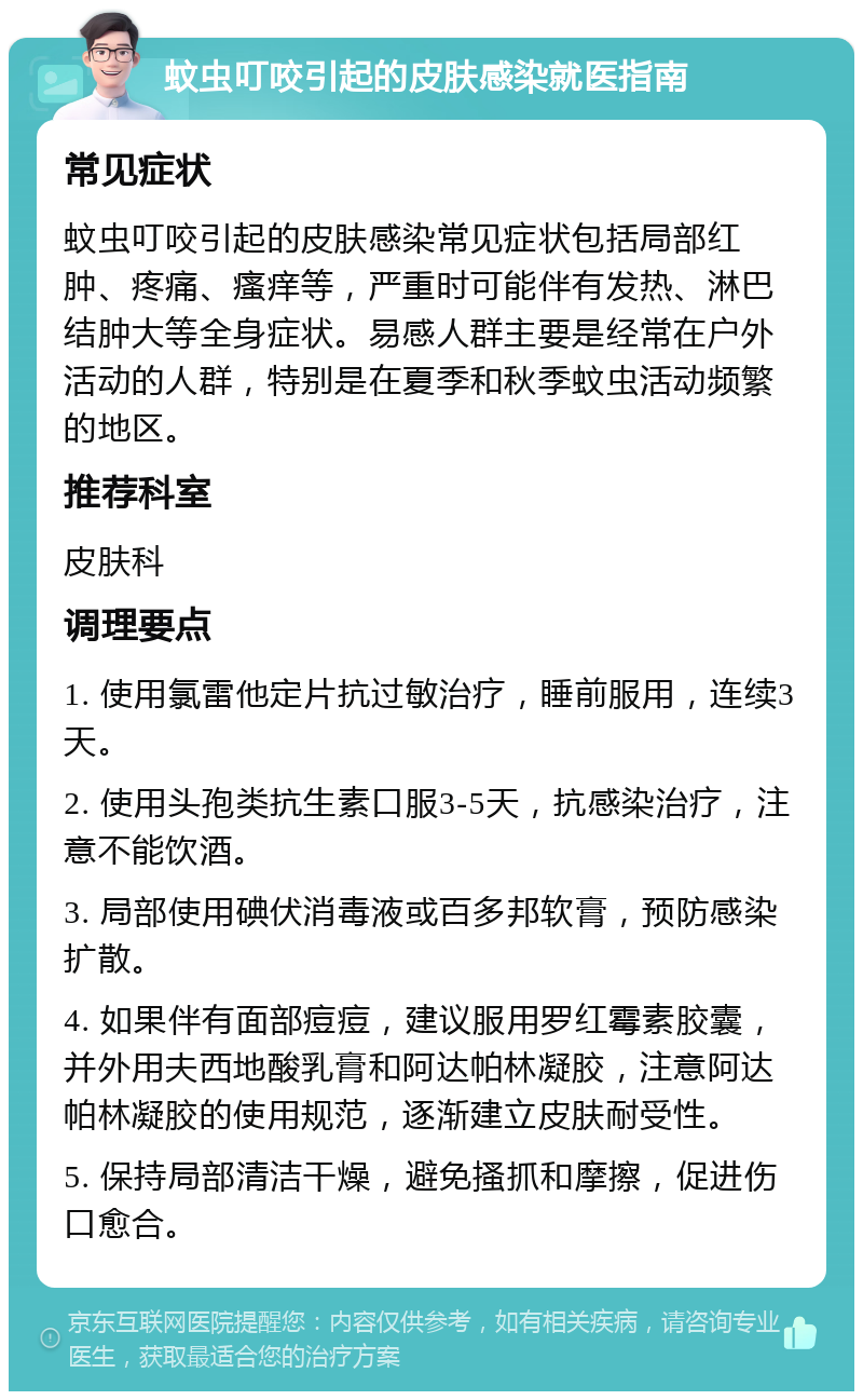 蚊虫叮咬引起的皮肤感染就医指南 常见症状 蚊虫叮咬引起的皮肤感染常见症状包括局部红肿、疼痛、瘙痒等，严重时可能伴有发热、淋巴结肿大等全身症状。易感人群主要是经常在户外活动的人群，特别是在夏季和秋季蚊虫活动频繁的地区。 推荐科室 皮肤科 调理要点 1. 使用氯雷他定片抗过敏治疗，睡前服用，连续3天。 2. 使用头孢类抗生素口服3-5天，抗感染治疗，注意不能饮酒。 3. 局部使用碘伏消毒液或百多邦软膏，预防感染扩散。 4. 如果伴有面部痘痘，建议服用罗红霉素胶囊，并外用夫西地酸乳膏和阿达帕林凝胶，注意阿达帕林凝胶的使用规范，逐渐建立皮肤耐受性。 5. 保持局部清洁干燥，避免搔抓和摩擦，促进伤口愈合。