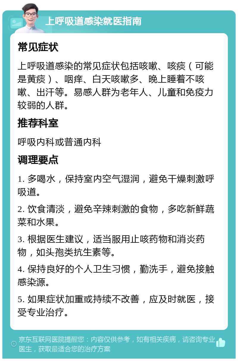 上呼吸道感染就医指南 常见症状 上呼吸道感染的常见症状包括咳嗽、咳痰（可能是黄痰）、咽痒、白天咳嗽多、晚上睡着不咳嗽、出汗等。易感人群为老年人、儿童和免疫力较弱的人群。 推荐科室 呼吸内科或普通内科 调理要点 1. 多喝水，保持室内空气湿润，避免干燥刺激呼吸道。 2. 饮食清淡，避免辛辣刺激的食物，多吃新鲜蔬菜和水果。 3. 根据医生建议，适当服用止咳药物和消炎药物，如头孢类抗生素等。 4. 保持良好的个人卫生习惯，勤洗手，避免接触感染源。 5. 如果症状加重或持续不改善，应及时就医，接受专业治疗。