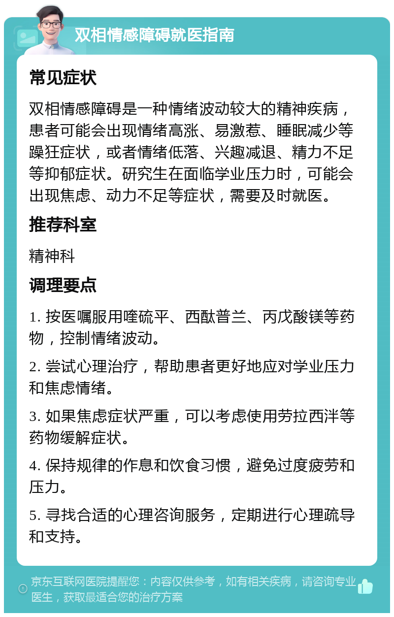 双相情感障碍就医指南 常见症状 双相情感障碍是一种情绪波动较大的精神疾病，患者可能会出现情绪高涨、易激惹、睡眠减少等躁狂症状，或者情绪低落、兴趣减退、精力不足等抑郁症状。研究生在面临学业压力时，可能会出现焦虑、动力不足等症状，需要及时就医。 推荐科室 精神科 调理要点 1. 按医嘱服用喹硫平、西酞普兰、丙戊酸镁等药物，控制情绪波动。 2. 尝试心理治疗，帮助患者更好地应对学业压力和焦虑情绪。 3. 如果焦虑症状严重，可以考虑使用劳拉西泮等药物缓解症状。 4. 保持规律的作息和饮食习惯，避免过度疲劳和压力。 5. 寻找合适的心理咨询服务，定期进行心理疏导和支持。